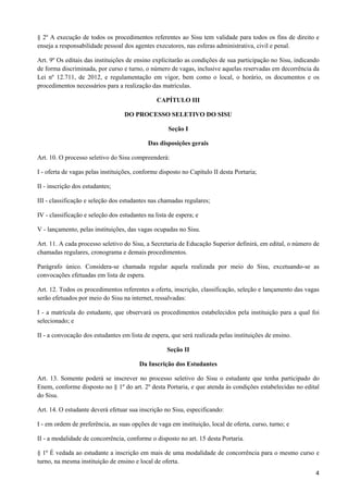 § 2º A execução de todos os procedimentos referentes ao Sisu tem validade para todos os fins de direito e
enseja a responsabilidade pessoal dos agentes executores, nas esferas administrativa, civil e penal.

Art. 9º Os editais das instituições de ensino explicitarão as condições de sua participação no Sisu, indicando
de forma discriminada, por curso e turno, o número de vagas, inclusive aquelas reservadas em decorrência da
Lei nº 12.711, de 2012, e regulamentação em vigor, bem como o local, o horário, os documentos e os
procedimentos necessários para a realização das matrículas.

                                                CAPÍTULO III

                                   DO PROCESSO SELETIVO DO SISU

                                                    Seção I

                                            Das disposições gerais

Art. 10. O processo seletivo do Sisu compreenderá:

I - oferta de vagas pelas instituições, conforme disposto no Capítulo II desta Portaria;

II - inscrição dos estudantes;

III - classificação e seleção dos estudantes nas chamadas regulares;

IV - classificação e seleção dos estudantes na lista de espera; e

V - lançamento, pelas instituições, das vagas ocupadas no Sisu.

Art. 11. A cada processo seletivo do Sisu, a Secretaria de Educação Superior definirá, em edital, o número de
chamadas regulares, cronograma e demais procedimentos.

Parágrafo único. Considera-se chamada regular aquela realizada por meio do Sisu, excetuando-se as
convocações efetuadas em lista de espera.

Art. 12. Todos os procedimentos referentes a oferta, inscrição, classificação, seleção e lançamento das vagas
serão efetuados por meio do Sisu na internet, ressalvadas:

I - a matrícula do estudante, que observará os procedimentos estabelecidos pela instituição para a qual foi
selecionado; e

II - a convocação dos estudantes em lista de espera, que será realizada pelas instituições de ensino.

                                                    Seção II

                                         Da Inscrição dos Estudantes

Art. 13. Somente poderá se inscrever no processo seletivo do Sisu o estudante que tenha participado do
Enem, conforme disposto no § 1º do art. 2º desta Portaria, e que atenda às condições estabelecidas no edital
do Sisu.

Art. 14. O estudante deverá efetuar sua inscrição no Sisu, especificando:

I - em ordem de preferência, as suas opções de vaga em instituição, local de oferta, curso, turno; e

II - a modalidade de concorrência, conforme o disposto no art. 15 desta Portaria.

§ 1º É vedada ao estudante a inscrição em mais de uma modalidade de concorrência para o mesmo curso e
turno, na mesma instituição de ensino e local de oferta.
                                                                                                            4
 