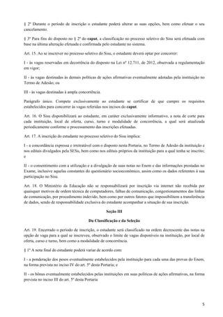§ 2º Durante o período de inscrição o estudante poderá alterar as suas opções, bem como efetuar o seu
cancelamento.

§ 3º Para fins do disposto no § 2º do caput, a classificação no processo seletivo do Sisu será efetuada com
base na última alteração efetuada e confirmada pelo estudante no sistema.

Art. 15. Ao se inscrever no processo seletivo do Sisu, o estudante deverá optar por concorrer:

I - às vagas reservadas em decorrência do disposto na Lei nº 12.711, de 2012, observada a regulamentação
em vigor;

II - às vagas destinadas às demais políticas de ações afirmativas eventualmente adotadas pela instituição no
Termo de Adesão; ou

III - às vagas destinadas à ampla concorrência.

Parágrafo único. Compete exclusivamente ao estudante se certificar de que cumpre os requisitos
estabelecidos para concorrer às vagas referidas nos incisos do caput.

Art. 16. O Sisu disponibilizará ao estudante, em caráter exclusivamente informativo, a nota de corte para
cada instituição, local de oferta, curso, turno e modalidade de concorrência, a qual será atualizada
periodicamente conforme o processamento das inscrições efetuadas.

Art. 17. A inscrição do estudante no processo seletivo do Sisu implica:

I - a concordância expressa e irretratável com o disposto nesta Portaria, no Termo de Adesão da instituição e
nos editais divulgados pela SESu, bem como nos editais próprios da instituição para a qual tenha se inscrito;
e

II - o consentimento com a utilização e a divulgação de suas notas no Enem e das informações prestadas no
Exame, inclusive aquelas constantes do questionário socioeconômico, assim como os dados referentes à sua
participação no Sisu.

Art. 18. O Ministério da Educação não se responsabilizará por inscrição via internet não recebida por
quaisquer motivos de ordem técnica de computadores, falhas de comunicação, congestionamentos das linhas
de comunicação, por procedimento indevido, bem como por outros fatores que impossibilitem a transferência
de dados, sendo de responsabilidade exclusiva do estudante acompanhar a situação de sua inscrição.

                                                  Seção III

                                       Da Classificação e da Seleção

Art. 19. Encerrado o período de inscrição, o estudante será classificado na ordem decrescente das notas na
opção de vaga para a qual se inscreveu, observado o limite de vagas disponíveis na instituição, por local de
oferta, curso e turno, bem como a modalidade de concorrência.

§ 1º A nota final do estudante poderá variar de acordo com:

I - a ponderação dos pesos eventualmente estabelecidos pela instituição para cada uma das provas do Enem,
na forma prevista no inciso IV do art. 5º desta Portaria; e

II - os bônus eventualmente estabelecidos pelas instituições em suas políticas de ações afirmativas, na forma
prevista no inciso III do art. 5º desta Portaria




                                                                                                           5
 