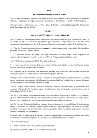 Seção V

                               Do lançamento das vagas ocupadas no Sisu

Art. 31. Após as chamadas regulares e as convocações de lista de espera do Sisu, as instituições de ensino
efetuarão o lançamento das vagas ocupadas em decorrência do disposto nas seções III e IV deste Capítulo.

Parágrafo único. O lançamento a que se refere o caput deste artigo será realizado nos períodos definidos no
edital do processo seletivo do Sisu.

                                              CAPÍTULO IV

                            DAS DISPOSIÇÕES FINAIS E TRANSITÓRIAS

Art. 32. Até que as instituições de ensino implementem integralmente as reservas de vagas de que trata a Lei
nº 12.711, de 2012, os estudantes que optarem por concorrer às vagas reservadas e que não forem
selecionados terão assegurado o direito de concorrer às demais vagas nas convocações de listas de espera.

§ 1º Para fins de cumprimento ao disposto no caput, as instituições de ensino observarão o determinado no
parágrafo único do art. 26 desta Portaria.

§ 2º O estudante referido no caput, caso seja selecionado às demais vagas, estará dispensado da
comprovação dos requisitos previstos na Lei nº 12.711, de 2012, e regulamentação em vigor.

Art. 33. É de exclusiva responsabilidade do estudante observar:

I - os prazos estabelecidos no edital do processo seletivo do Sisu e divulgados no sítio eletrônico do Sisu na
internet, assim como suas eventuais alterações; e

II – os prazos, os procedimentos e os documentos exigidos para a matrícula, estabelecidos em edital da
instituição, inclusive os horários e locais de atendimento por ela definidos.

Parágrafo único. Eventuais comunicados do Ministério da Educação acerca do processo seletivo do Sisu têm
caráter meramente complementar, não afastando a responsabilidade do estudante de se manter informado
acerca dos prazos e procedimentos referidos no caput.

Art. 34. Compete exclusivamente à instituição de ensino a análise e a decisão quanto ao atendimento, pelo
estudante selecionado, dos requisitos legais e regulamentares para a matrícula, especialmente no que se
refere à Lei nº 12.711, de 2012.

Art. 35. A prestação de informações falsas ou a apresentação de documentação inidônea pelo estudante,
apurada posteriormente à matrícula, em procedimento que lhe assegure o contraditório e a ampla defesa,
ensejará o seu cancelamento, sem prejuízo das sanções penais eventualmente cabíveis.

Art. 36. Em caso de impossibilidade de execução de procedimentos de responsabilidade da instituição de
ensino, a Secretaria de Educação Superior poderá autorizar a sua regularização ou efetuá-la de ofício,
mediante comunicação fundamentada da instituição, podendo, inclusive, solicitar documentos adicionais
julgados necessários, nos limites da lei.

Parágrafo único. A regularização de que trata este artigo será efetuada exclusivamente mediante autorização
da Diretoria de Políticas e Programas de Graduação, da Secretaria de Educação Superior.

Art. 37. Ficam revogadas:

I - a Portaria Normativa MEC nº 2, de 26 de janeiro de 2010;

II - a Portaria Normativa MEC nº 6, de 24 de fevereiro de 2010;
                                                                                                            8
 