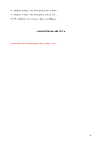 III - a Portaria Normativa MEC nº 13, de 17 de maio de 2010; e

IV - a Portaria Normativa MEC nº 13, de 8 de junho de 2011.

Art. 38. Esta Portaria entra em vigor na data de sua publicação.




                                   ALOIZIO MERCADANTE OLIVA




Este texto não substitui o publicado no D.O.U. de 06/11/2012




                                                                   9
 
