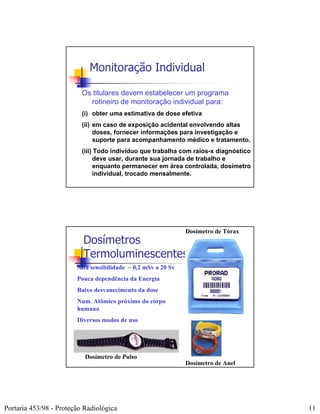 Monitoração Individual

                          Os titulares devem estabelecer um programa
                            rotineiro de monitoração individual para:
                          (i) obter uma estimativa de dose efetiva
                          (ii) em caso de exposição acidental envolvendo altas
                               doses, fornecer informações para investigação e
                               suporte para acompanhamento médico e tratamento.
                          (iii) Todo indivíduo que trabalha com raios-x diagnóstico
                               deve usar, durante sua jornada de trabalho e
                               enquanto permanecer em área controlada, dosímetro
                               individual, trocado mensalmente.




                                                               Dosímetro de Tórax
                          Dosímetros
                          Termoluminescentes
                        Alta sensibilidade ~ 0,2 mSv a 20 Sv
                        Pouca dependência da Energia
                        Baixo desvanecimento da dose
                        Num. Atômico próximo do corpo
                        humano
                        Diversos modos de uso




                           Dosímetro de Pulso
                                                               Dosímetro de Anel




Portaria 453/98 - Proteção Radiológica                                                11
 
