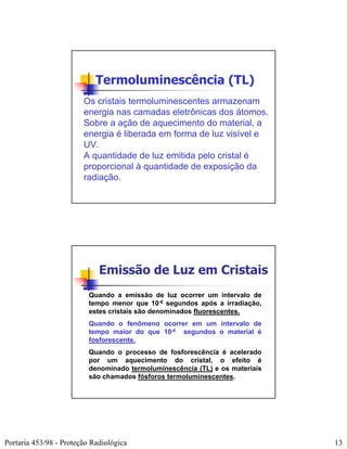 Termoluminescência (TL)
                        Os cristais termoluminescentes armazenam
                        energia nas camadas eletrônicas dos átomos.
                        Sobre a ação de aquecimento do material, a
                        energia é liberada em forma de luz visível e
                        UV.
                        A quantidade de luz emitida pelo cristal é
                        proporcional à quantidade de exposição da
                        radiação.




                             Emissão de Luz em Cristais
                          Quando a emissão de luz ocorrer um intervalo de
                          tempo menor que 10-6 segundos após a irradiação,
                          estes cristais são denominados fluorescentes.
                          Quando o fenômeno ocorrer em um intervalo de
                          tempo maior do que 10-6 segundos o material é
                          fosforescente.
                          Quando o processo de fosforescência é acelerado
                          por um aquecimento do cristal, o efeito é
                          denominado termoluminescência (TL) e os materiais
                          são chamados fósforos termoluminescentes.




Portaria 453/98 - Proteção Radiológica                                        13
 