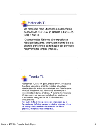 Materiais TL
                         Os materiais mais utilizados em dosimetria
                         pessoal são : LiF, CaF2, CaSO4 e Li2B4O7,
                         BeO e Al2O3.
                          Quando estes fósforos são expostos à
                         radiação ionizante, acumulam dentro de si a
                         energia transferida da radiação por períodos
                         relativamente longos (meses).




                               Teoria TL
                        Os fósforos TL são, em geral, cristais iônicos, nos quais a
                        banda de valência se encontra repleta e a banda de
                        condução vazia, ambas separadas por uma faixa larga de
                        estados energéticos não permi-tidos aos elétrons e
                        denominada de banda proibi-da. A maioria dos materiais
                        iônicos, como por exemplo os halogênios alcalinos, é
                        transparente na região que vai do ultravioleta ao
                        infravermelho
                       Por outro lado, a incorporação de impurezas ou a
                       formação de defeitos na rede cristalina introduz níveis
                       de energia meta-estáveis localizados na banda
                       proibida, denominados armadilhas.




Portaria 453/98 - Proteção Radiológica                                                14
 