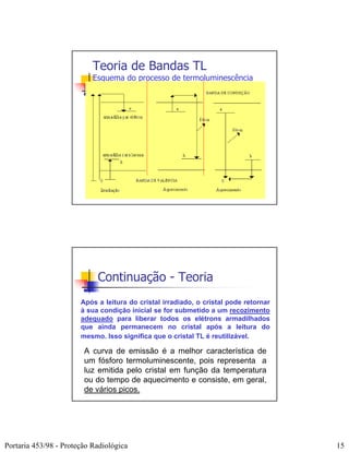 Teoria de Bandas TL
                           Esquema do processo de termoluminescência




                            Continuação - Teoria
                       Após a leitura do cristal irradiado, o cristal pode retornar
                       à sua condição inicial se for submetido a um recozimento
                       adequado para liberar todos os elétrons armadilhados
                       que ainda permanecem no cristal após a leitura do
                       mesmo. Isso significa que o cristal TL é reutilizável.

                        A curva de emissão é a melhor característica de
                        um fósforo termoluminescente, pois representa a
                        luz emitida pelo cristal em função da temperatura
                        ou do tempo de aquecimento e consiste, em geral,
                        de vários picos.




Portaria 453/98 - Proteção Radiológica                                                15
 