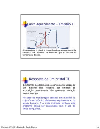 Curva Aquecimento – Emissão TL




                       Aquecendo-se o cristal, a probabilidade de escape aumenta,
                       causando um aumento na emissão, que é máxima na
                       temperatura do pico.




                             Resposta de um cristal TL
                       Em termos de dosimetria, é conveniente utilizar-se
                       um material cuja resposta por unidade de
                       exposição praticamente não apresente variação
                       com a energia.
                       No caso de monitoração pessoal, um material TL
                       cujo número atômico efetivo seja equivalente ao do
                       tecido humano é o mais indicado, embora este
                       problema possa ser contornado com o uso de
                       filtros adequados.




Portaria 453/98 - Proteção Radiológica                                              16
 