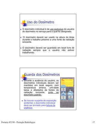 Uso do Dosímetro
                       O dosímetro individual é de uso exclusivo do usuário
                       do dosímetro no serviço para o qual foi designado.

                        O dosímetro deverá ser usado na altura do tórax
                       durante o trabalho próximo a uma fonte de radiação
                       ionizante.

                       O dosímetro deverá ser guardado em local livre de
                       radiação sempre que o usuário não estiver
                       trabalhando.




                         Guarda dos Dosímetros
                         Durante a ausência do usuário, os
                         dosímetros individuais devem ser
                         mantidos em local seguro, com
                         temperatura amena, umi-dade
                         baixa e afastados de fontes de
                         radiação ionizante, junto ao
                         dosímetro padrão.

                         Se houver suspeita de exposição
                         acidental, o dosímetro individual
                         deve ser enviado para leitura de
                         urgência.




Portaria 453/98 - Proteção Radiológica                                        17
 