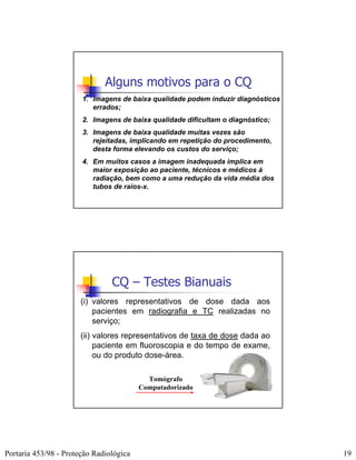 Alguns motivos para o CQ
                       1. Imagens de baixa qualidade podem induzir diagnósticos
                          errados;
                       2. Imagens de baixa qualidade dificultam o diagnóstico;
                       3. Imagens de baixa qualidade muitas vezes são
                          rejeitadas, implicando em repetição do procedimento,
                          desta forma elevando os custos do serviço;
                       4. Em muitos casos a imagem inadequada implica em
                          maior exposição ao paciente, técnicos e médicos à
                          radiação, bem como a uma redução da vida média dos
                          tubos de raios-x.




                                CQ – Testes Bianuais
                       (i) valores representativos de dose dada aos
                           pacientes em radiografia e TC realizadas no
                           serviço;
                       (ii) valores representativos de taxa de dose dada ao
                            paciente em fluoroscopia e do tempo de exame,
                            ou do produto dose-área.

                                           Tomógrafo
                                         Computadorizado




Portaria 453/98 - Proteção Radiológica                                            19
 