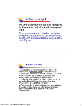 Motivo principal:
                       Há uma expansão do uso das radiações
                       ionizantes na medicina e odontologia no
                       País;
                       Riscos inerentes ao uso das radiações
                       ionizantes e por isso há uma necessida-
                       de de uma política nacional de proteção
                       radiológica.




                                 Outros Motivos

                         Exposições radiológicas para fins de saúde
                       constituem a principal fonte de exposição da
                       população a fontes artificiais de radiação ionizante;
                         É necessário de garantir a qualidade dos
                       serviços de radiodiagnóstico prestados à
                       população, e de assegurar os requisitos mínimos
                       de proteção radiológica aos pacientes, aos
                       profissionais e ao público em geral;
                         Padronização, a nível nacional, dos requisitos de
                       proteção radiológica para o funcionamento dos
                       estabelecimentos que operam com raios-x
                       diagnósticos.




Portaria 453/98 - Proteção Radiológica                                         2
 