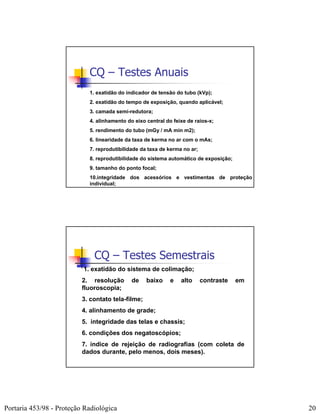 CQ – Testes Anuais
                            1. exatidão do indicador de tensão do tubo (kVp);
                            2. exatidão do tempo de exposição, quando aplicável;
                            3. camada semi-redutora;
                            4. alinhamento do eixo central do feixe de raios-x;
                            5. rendimento do tubo (mGy / mA min m2);
                            6. linearidade da taxa de kerma no ar com o mAs;
                            7. reprodutibilidade da taxa de kerma no ar;
                            8. reprodutibilidade do sistema automático de exposição;
                            9. tamanho do ponto focal;
                            10.integridade dos acessórios e vestimentas de proteção
                            individual;




                              CQ – Testes Semestrais
                          1. exatidão do sistema de colimação;
                          2. resolução       de    baixo     e   alto      contraste   em
                          fluoroscopia;
                          3. contato tela-filme;
                          4. alinhamento de grade;
                          5. integridade das telas e chassis;
                          6. condições dos negatoscópios;
                          7. índice de rejeição de radiografias (com coleta de
                          dados durante, pelo menos, dois meses).




Portaria 453/98 - Proteção Radiológica                                                      20
 