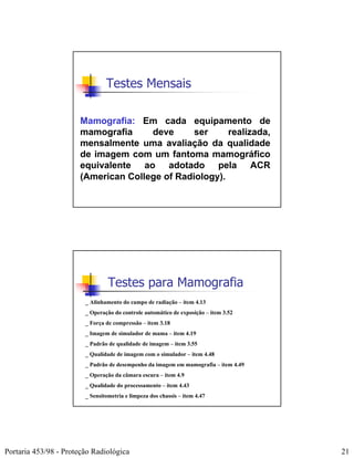 Testes Mensais

                       Mamografia: Em cada equipamento de
                       mamografia     deve      ser     realizada,
                       mensalmente uma avaliação da qualidade
                       de imagem com um fantoma mamográfico
                       equivalente ao adotado pela ACR
                       (American College of Radiology).




                                 Testes para Mamografia
                        _ Alinhamento do campo de radiação – item 4.13
                        _ Operação do controle automático de exposição – item 3.52
                        _ Força de compressão – item 3.18
                        _ Imagem de simulador de mama – item 4.19
                        _ Padrão de qualidade de imagem – item 3.55
                        _ Qualidade de imagem com o simulador – item 4.48
                        _ Padrão de desempenho da imagem em mamografia – item 4.49
                        _ Operação da câmara escura – item 4.9
                        _ Qualidade do processamento – item 4.43
                        _ Sensitometria e limpeza dos chassis – item 4.47




Portaria 453/98 - Proteção Radiológica                                               21
 