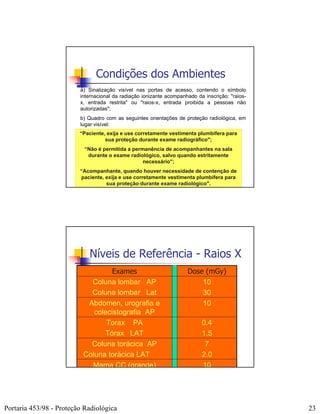 Condições dos Ambientes
                         a) Sinalização visível nas portas de acesso, contendo o símbolo
                         internacional da radiação ionizante acompanhado da inscrição: "raios-
                         x, entrada restrita" ou "raios-x, entrada proibida a pessoas não
                         autorizadas";
                         b) Quadro com as seguintes orientações de proteção radiológica, em
                         lugar visível:
                         “Paciente, exija e use corretamente vestimenta plumbífera para
                                   sua proteção durante exame radiográfico";
                           “Não é permitida a permanência de acompanhantes na sala
                            durante o exame radiológico, salvo quando estritamente
                                                  necessário";
                         “Acompanhante, quando houver necessidade de contenção de
                         paciente, exija e use corretamente vestimenta plumbífera para
                                   sua proteção durante exame radiológico".




                            Níveis de Referência - Raios X
                                   Exames                            Dose (mGy)
                            Coluna lombar AP                             10
                            Coluna lombar Lat                            30
                           Abdomen, urografia e                          10
                             colecistografia AP
                                 Torax PA                                  0.4
                                Tórax LAT                                  1.5
                            Coluna torácica AP                              7
                          Coluna torácica LAT                              2.0
                            Mama CC (grande)                               10




Portaria 453/98 - Proteção Radiológica                                                           23
 