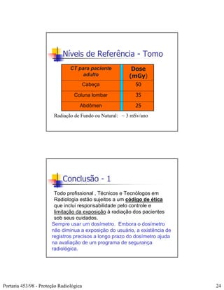 Níveis de Referência - Tomo
                                CT para paciente         Dose
                                     adulto             (mGy)
                                         Cabeça            50

                                  Coluna lombar            35

                                     Abdômen               25
                        Radiação de Fundo ou Natural: ~ 3 mSv/ano




                            Conclusão - 1
                        Todo profissional , Técnicos e Tecnólogos em
                        Radiologia estão sujeitos a um código de ética
                        que inclui responsabilidade pelo controle e
                        limitação da exposição à radiação dos pacientes
                        sob seus cuidados.
                       Sempre usar um dosímetro. Embora o dosímetro
                       não diminua a exposição do usuário, a existência de
                       registros precisos a longo prazo do dosímetro ajuda
                       na avaliação de um programa de segurança
                       radiológica.




Portaria 453/98 - Proteção Radiológica                                       24
 