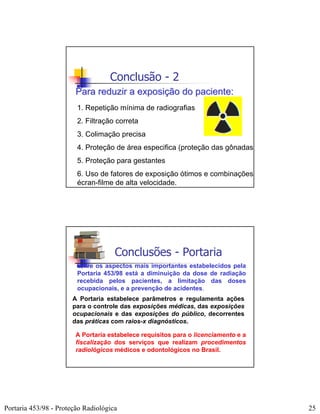 Conclusão - 2
                        Para reduzir a exposição do paciente:
                        1. Repetição mínima de radiografias
                        2. Filtração correta
                        3. Colimação precisa
                        4. Proteção de área especifica (proteção das gônadas)
                        5. Proteção para gestantes
                        6. Uso de fatores de exposição ótimos e combinações
                        écran-filme de alta velocidade.




                                     Conclusões - Portaria
                        Entre os aspectos mais importantes estabelecidos pela
                        Portaria 453/98 está a diminuição da dose de radiação
                        recebida pelos pacientes, a limitação das doses
                        ocupacionais, e a prevenção de acidentes.
                       A Portaria estabelece parâmetros e regulamenta ações
                       para o controle das exposições médicas, das exposições
                       ocupacionais e das exposições do público, decorrentes
                       das práticas com raios-x diagnósticos.

                        A Portaria estabelece requisitos para o licenciamento e a
                        fiscalização dos serviços que realizam procedimentos
                        radiológicos médicos e odontológicos no Brasil.




Portaria 453/98 - Proteção Radiológica                                              25
 