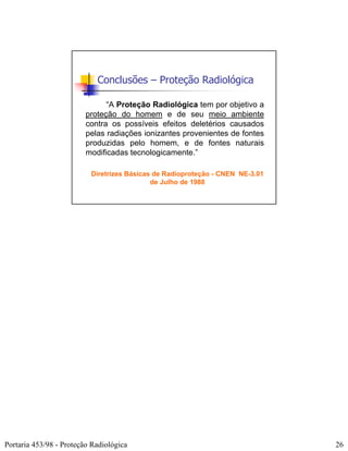 Conclusões – Proteção Radiológica

                               “A Proteção Radiológica tem por objetivo a
                         proteção do homem e de seu meio ambiente
                         contra os possíveis efeitos deletérios causados
                         pelas radiações ionizantes provenientes de fontes
                         produzidas pelo homem, e de fontes naturais
                         modificadas tecnologicamente.”

                          Diretrizes Básicas de Radioproteção - CNEN NE-3.01
                                            de Julho de 1988




Portaria 453/98 - Proteção Radiológica                                         26
 
