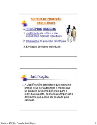 SISTEMA DE PROTEÇÃO
                                         RADIOLÓGICA

                          PRINCÍPIOS BÁSICOS
                        1. Justificação da prática e das
                           exposições médicas individuais.

                        2. Otimização da proteção radiológica.

                        3. Limitação de doses individuais.




                                Justificação:

                         A Justificação estabelece que nenhuma
                         prática deve ser autorizada a menos que
                         se produza suficiente benefício para o
                         indivíduo exposto, de modo a compensar o
                         detrimento que possa ser causado pela
                         radiação.




Portaria 453/98 - Proteção Radiológica                              3
 
