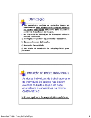 Otimização
                            As exposições médicas de pacientes devem ser
                           otimizadas ao valor mínimo necessário para obtenção
                           do objetivo radiológico compatível com os padrões
                           aceitáveis de qualidade de imagem.
                           No processo de otimização de exposições médicas
                           deve-se considerar:
                        a) A seleção adequada do equipamento e acessórios.
                        b) Os procedimentos de trabalho.
                        c) A garantia da qualidade.
                        d) Os níveis de referência de radiodiagnóstico para
                        pacientes.




                            LIMITAÇÃO DE DOSES INDIVIDUAIS
                         As doses individuais de trabalhadores e
                         de indivíduos do público não devem
                         exceder os limites anuais de dose
                         equivalente estabelecidos na Norma
                         CNEN-NE 3.01.

                        Não se aplicam às exposições médicas.




Portaria 453/98 - Proteção Radiológica                                           4
 