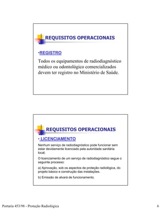 REQUISITOS OPERACIONAIS


                        •REGISTRO
                        Todos os equipamentos de radiodiagnóstico
                        médico ou odontológico comercializados
                        devem ter registro no Ministério de Saúde.




                             REQUISITOS OPERACIONAIS
                        • LICENCIAMENTO
                        Nenhum serviço de radiodiagnóstico pode funcionar sem
                        estar devidamente licenciado pela autoridade sanitária
                        local;
                        O licenciamento de um serviço de radiodiagnóstico segue o
                        seguinte processo:
                        a) Aprovação, sob os aspectos de proteção radiológica, do
                        projeto básico e construção das instalações.
                        b) Emissão de alvará de funcionamento.




Portaria 453/98 - Proteção Radiológica                                              6
 