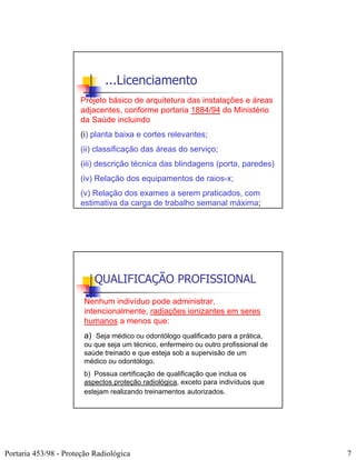 ...Licenciamento
                       Projeto básico de arquitetura das instalações e áreas
                       adjacentes, conforme portaria 1884/94 do Ministério
                       da Saúde incluindo:
                       (i) planta baixa e cortes relevantes;
                       (ii) classificação das áreas do serviço;
                       (iii) descrição técnica das blindagens (porta, paredes)
                       (iv) Relação dos equipamentos de raios-x;
                       (v) Relação dos exames a serem praticados, com
                       estimativa da carga de trabalho semanal máxima;




                           QUALIFICAÇÃO PROFISSIONAL
                        Nenhum indivíduo pode administrar,
                        intencionalmente, radiações ionizantes em seres
                        humanos a menos que:
                        a) Seja médico ou odontólogo qualificado para a prática,
                        ou que seja um técnico, enfermeiro ou outro profissional de
                        saúde treinado e que esteja sob a supervisão de um
                        médico ou odontólogo.
                        b) Possua certificação de qualificação que inclua os
                        aspectos proteção radiológica, exceto para indivíduos que
                        estejam realizando treinamentos autorizados.




Portaria 453/98 - Proteção Radiológica                                                7
 