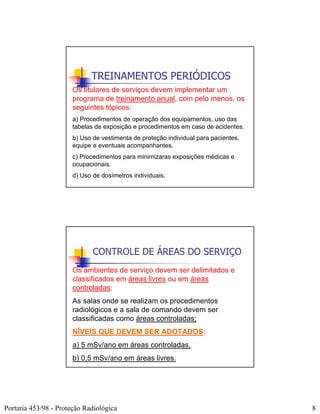 TREINAMENTOS PERIÓDICOS
                       Os titulares de serviços devem implementar um
                       programa de treinamento anual, com pelo menos, os
                       seguintes tópicos:
                       a) Procedimentos de operação dos equipamentos, uso das
                       tabelas de exposição e procedimentos em caso de acidentes.
                       b) Uso de vestimenta de proteção individual para pacientes,
                       equipe e eventuais acompanhantes.
                       c) Procedimentos para minimizaras exposições médicas e
                       ocupacionais.
                       d) Uso de dosímetros individuais.




                              CONTROLE DE ÁREAS DO SERVIÇO
                       Os ambientes de serviço devem ser delimitados e
                       classificados em áreas livres ou em áreas
                       controladas;
                       As salas onde se realizam os procedimentos
                       radiológicos e a sala de comando devem ser
                       classificadas como áreas controladas;
                       NÍVEIS QUE DEVEM SER ADOTADOS:
                       a) 5 mSv/ano em áreas controladas,
                       b) 0,5 mSv/ano em áreas livres.




Portaria 453/98 - Proteção Radiológica                                               8
 
