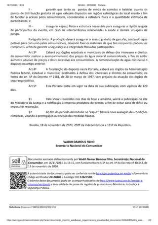 18/11/2023, 13:23 SEI/MJ - 26190680 - Portaria
https://sei.mj.gov.br/sei/controlador.php?acao=documento_imprimir_web&acao_origem=arvore_visualizar&id_documento=30084087&infra_siste… 2/2
II - garantir que tanto os pontos de venda de comidas e bebidas quanto os
pontos de distribuição gratuita de água estejam dispostos em regiões estratégicas do local evento a fim
de facilitar o acesso pelos consumidores, consideradas a estrutura física e a quantidade estimada de
participantes; e
III - assegurar espaço físico e estrutura necessária para assegurar o rápido resgate
de participantes do evento, em caso de intercorrências relacionadas à saúde e demais situações de
perigo.
Parágrafo único. A produção deverá assegurar o acesso gratuito de garrafas, contendo água
potável para consumo pelos consumidores, devendo fixar os materiais de que tais recipientes podem ser
compostos, a fim de garantir a segurança e a integridade física dos participantes.
Art.3º Caberá aos órgãos estaduais e municipais de defesa dos interesses e direitos
do consumidor realizar o acompanhamento dos preços da água mineral comercializada, a fim de coibir
aumento abusivo de preços e ônus excessivo aos consumidores. A comercialização da água não exclui o
disposto no artigo anterior.
Art.4º A fiscalização do disposto nesta Portaria, caberá aos órgãos da Administração
Pública federal, estadual e municipal, destinados à defesa dos interesses e direitos do consumidor, na
forma do art. 5º do Decreto nº 2181, de 20 de março de 1997, sem prejuízo da atuação dos órgãos de
segurança pública.
Art.5º Esta Portaria entra em vigor na data de sua publicação, com vigência de 120
dias.
§1 Para shows realizados nos dias de hoje e amanhã, valerá a publicação no site
do Ministério da Justiça e a notificação à empresa produtora do evento, a fim de evitar dano de difícil ou
impossível reparação.
§2 Ao fim do período delimitado no “caput”, haverá nova avaliação das condições
climáticas, visando à prorrogação ou revisão das medidas fixadas.
Brasília, 18 de novembro de 2023; 202º da Independência e 135º da República.
WADIH DAMOUS FILHO
Secretário Nacional do Consumidor
Documento assinado eletronicamente por Wadih Nemer Damous Filho, Secretário(a) Nacional do
Consumidor, em 18/11/2023, às 13:15, com fundamento no § 3º do art. 4º do Decreto nº 10.543, de
13 de novembro de 2020.
A autenticidade do documento pode ser conferida no site http://sei.autentica.mj.gov.br informando o
código verificador 26190680 e o código CRC F2AF759D
O trâmite deste documento pode ser acompanhado pelo site http://www.justica.gov.br/acesso-a-
sistemas/protocolo e tem validade de prova de registro de protocolo no Ministério da Justiça e
Segurança Pública.
Referência: Processo nº 08012.003423/2023-59 SEI nº 26190680
 