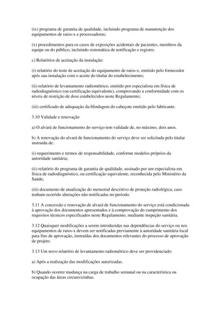 (ix) programa de garantia de qualidade, incluindo programa de manutenção dos
equipamentos de raios-x e processadoras;
(x) procedimentos para os casos de exposições acidentais de pacientes, membros da
equipe ou do público, incluindo sistemática de notificação e registro.
c) Relatórios de aceitação da instalação:
(i) relatório do teste de aceitação do equipamento de raios-x, emitido pelo fornecedor
após sua instalação com o aceite do titular do estabelecimento;
(ii) relatório de levantamento radiométrico, emitido por especialista em física de
radiodiagnóstico (ou certificação equivalente), comprovando a conformidade com os
níveis de restrição de dose estabelecidos neste Regulamento;
(iii) certificado de adequação da blindagem do cabeçote emitido pelo fabricante.
3.10 Validade e renovação
a) O alvará de funcionamento do serviço tem validade de, no máximo, dois anos.
b) A renovação do alvará de funcionamento do serviço deve ser solicitada pelo titular
instruída de:
(i) requerimento e termos de responsabilidade, conforme modelos próprios da
autoridade sanitária;
(ii) relatório do programa de garantia de qualidade, assinado por um especialista em
física de radiodiagnóstico, ou certificação equivalente, reconhecida pelo Ministério da
Saúde;
(iii) documento de atualização do memorial descritivo de proteção radiológica, caso
tenham ocorrido alterações não notificadas no período.
3.11 A concessão e renovação de alvará de funcionamento do serviço está condicionada
à aprovação dos documentos apresentados e à comprovação do cumprimento dos
requisitos técnicos especificados neste Regulamento, mediante inspeção sanitária.
3.12 Quaisquer modificações a serem introduzidas nas dependências do serviço ou nos
equipamentos de raios-x devem ser notificadas previamente à autoridade sanitária local
para fins de aprovação, instruídas dos documentos relevantes do processo de aprovação
de projeto.
3.13 Um novo relatório de levantamento radiométrico deve ser providenciado:
a) Após a realização das modificações autorizadas.
b) Quando ocorrer mudança na carga de trabalho semanal ou na característica ou
ocupação das áreas circunvizinhas.
 