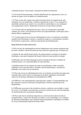 c) Quando decorrer 4 anos desde a realização do último levantamento.
3.14 O alvará de funcionamento, contendo identificação dos equipamentos, deve ser
afixado em lugar visível ao público no estabelecimento.
3.15 Todo serviço deve manter uma cópia do projeto básico de arquitetura de cada
instalação (nova ou modificada), conforme especificado no item. 3.6-a), disponível à
autoridade sanitária local, inclusive nos consultórios odontológicos e nas instalações
com equipamentos móveis, dispensados do processo de aprovação de projeto.
3.16 A desativação de equipamento de raios-x deve ser comunicada à autoridade
sanitária, por escrito, com solicitação de baixa de responsabilidade e notificação sobre o
destino dado ao equipamento.
3.17 A desativação de um serviço de radiodiagnóstico deve ser notificada à autoridade
sanitária local informando o destino e a guarda dos arquivos e assentamentos, inclusive
dos históricos ocupacionais, conforme especificado neste Regulamento.
REQUISITOS DE ORGANIZAÇÃO
3.18 Os serviços de radiodiagnóstico devem implementar uma estrutura organizacional
de modo a facilitar o desenvolvimento de uma cultura de segurança que se traduza em:
a) Adoção de uma atitude de prevenção e de aprimoramento constantes em proteção
radiológica, como parte integrante das funções diárias de cada membro da equipe.
b) Definição clara das linhas hierárquicas para a tomada de decisões no âmbito do
estabelecimento, e as responsabilidades de cada indivíduo.
c) Estabelecimento de um conjunto de regras e procedimentos, tendo a proteção
radiológica como tema prioritário, incluindo a pronta identificação e correção dos
problemas, de acordo com sua relevância.
3.19 Em cada serviço de radiodiagnóstico deve ser nomeado um membro da equipe para
responder pelas ações relativas ao programa de proteção radiológica, denominado
supervisor de proteção radiológica de radiodiagnóstico (SPR).
a) O SPR deve estar adequadamente capacitado para cumprir as responsabilidades que
lhe competem e possuir certificação de qualificação conforme especificado neste
Regulamento.
b) O SPR pode assessorar-se de consultores externos, conforme a necessidade e o porte
do serviço. As atividades exercidas pelos assessores externos devem estar discriminadas
no memorial descritivo de proteção radiológica.
3.20 Para cada setor de radiologia diagnóstica ou intervencionista desenvolvida no
estabelecimento, o titular deve designar um médico, ou um odontólogo, em se tratando
de radiologia odontológica, para responder pelos procedimentos radiológicos no âmbito
do serviço, denominado responsável técnico (RT).
 