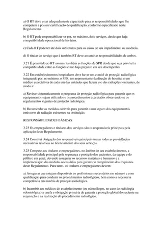 a) O RT deve estar adequadamente capacitado para as responsabilidades que lhe
competem e possuir certificação de qualificação, conforme especificado neste
Regulamento.
b) O RT pode responsabilizar-se por, no máximo, dois serviços, desde que haja
compatibilidade operacional de horários.
c) Cada RT pode ter até dois substitutos para os casos de seu impedimento ou ausência.
d) O titular do serviço que é também RT deve assumir as responsabilidades de ambos.
3.21 É permitido ao RT assumir também as funções de SPR desde que seja possível a
compatibilidade entre as funções e não haja prejuízo em seu desempenho.
3.22 Em estabelecimentos hospitalares deve haver um comitê de proteção radiológica
integrando por, no mínimo, o SPR, um representante da direção do hospital e um
médico especialista de cada um das unidades que fazem uso das radiações ionizantes, de
modo a:
a) Revisar sistematicamente o programa de proteção radiológica para garantir que os
equipamentos sejam utilizados e os procedimentos executados observando-se os
regulamentos vigentes de proteção radiológica.
b) Recomendar as medidas cabíveis para garantir o uso seguro dos equipamentos
emissores de radiação existentes na instituição.
RESPONSABILIDADES BÁSICAS
3.23 Os empregadores e titulares dos serviços são os responsáveis principais pela
aplicação deste Regulamento.
3.24 Constitui obrigação dos responsáveis principais tomar todas as providências
necessárias relativas ao licenciamento dos seus serviços.
3.25 Compete aos titulares e empregadores, no âmbito do seu estabelecimento, a
responsabilidade principal pela segurança e proteção dos pacientes, da equipe e do
público em geral, devendo assegurar os recursos materiais e humanos e a
implementação das medidas necessárias para garantir o cumprimento dos requisitos
deste Regulamento. Para tanto, os titulares e empregadores devem:
a) Assegurar que estejam disponíveis os profissionais necessários em número e com
qualificação para conduzir os procedimentos radiológicos, bem como a necessária
competência em matéria de proteção radiológica.
b) Incumbir aos médicos do estabelecimento (ou odontólogos, no caso de radiologia
odontológica) a tarefa e obrigação primária de garantir a proteção global do paciente na
requisição e na realização do procedimento radiológico.
 