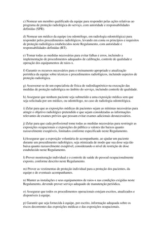 c) Nomear um membro qualificado da equipe para responder pelas ações relativas ao
programa de proteção radiológica do serviço, com autoridade e responsabilidades
definidas (SPR).
d) Nomear um médico da equipe (ou odontólogo, em radiologia odontológica) para
responder pelos procedimentos radiológicos, levando em conta os princípios e requisitos
de proteção radiológica estabelecidos neste Regulamento, com autoridade e
responsabilidades definidas (RT).
e) Tomar todas as medidas necessárias para evitar falhas e erros, incluindo a
implementação de procedimentos adequados de calibração, controle de qualidade e
operação dos equipamentos de raios-x.
f) Garantir os recursos necessários para o treinamento apropriado e atualização
periódica da equipe sobre técnicas e procedimentos radiológicos, incluindo aspectos de
proteção radiológica.
g) Assessorar-se de um especialista de física de radiodiagnóstico na execução das
medidas de proteção radiológica no âmbito do serviço, incluindo controle de qualidade.
h) Assegurar que nenhum paciente seja submetido a uma exposição médica sem que
seja solicitada por um médico, ou odontólogo, no caso de radiologia odontológica.
i) Zelar para que as exposições médicas de pacientes sejam as mínimas necessárias para
atingir o objetivo radiológico pretendido e que sejam consideradas as informações
relevantes de exames prévios que possam evitar exames adicionais desnecessários.
j) Zelar para que cada profissional tome todas as medidas necessárias para restringir as
exposições ocupacionais e exposições do público a valores tão baixos quanto
razoavelmente exeqüíveis, limitados conforme especificado neste Regulamento.
k)Assegurar que a exposição voluntária de acompanhante, ao ajudar um paciente
durante um procedimento radiológico, seja otimizada de modo que sua dose seja tão
baixa quanto razoavelmente exeqüível, considerando o nível de restrição de dose
estabelecido neste Regulamento.
l) Prover monitoração individual e o controle de saúde do pessoal ocupacionalmente
exposto, conforme descrito neste Regulamento.
m) Prover as vestimentas de proteção individual para a proteção dos pacientes, da
equipe e de eventuais acompanhantes.
n) Manter as instalações e seus equipamentos de raios-x nas condições exigidas neste
Regulamento, devendo prover serviço adequado de manutenção periódica.
o) Assegurar que todos os procedimentos operacionais estejam escritos, atualizados e
disponíveis à equipe.
p) Garantir que seja fornecida à equipe, por escrito, informação adequada sobre os
riscos decorrentes das exposições médicas e das exposições ocupacionais.
 