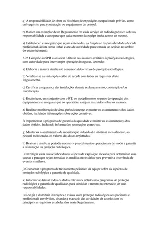 q) A responsabilidade de obter os históricos de exposições ocupacionais prévias, como
pré-requisito para contratação ou engajamento de pessoal.
r) Manter um exemplar deste Regulamento em cada serviço de radiodiagnóstico sob sua
responsabilidade e assegurar que cada membro da equipe tenha acesso ao mesmo.
s) Estabelecer, e assegurar que sejam entendidas, as funções e responsabilidades de cada
profissional, assim como linhas claras de autoridade para tomada de decisão no âmbito
do estabelecimento.
3.26 Compete ao SPR assessorar o titular nos assuntos relativos à proteção radiológica,
com autoridade para interromper operações inseguras, devendo:
a) Elaborar e manter atualizado o memorial descritivo de proteção radiológica.
b) Verificar se as instalações estão de acordo com todos os requisitos deste
Regulamento.
c) Certificar a segurança das instalações durante o planejamento, construção e/ou
modificação.
d) Estabelecer, em conjunto com o RT, os procedimentos seguros de operação dos
equipamentos e assegurar que os operadores estejam instruídos sobre os mesmos.
e) Realizar monitoração de área, periodicamente, e manter os assentamentos dos dados
obtidos, incluindo informações sobre ações corretivas.
f) Implementar o programa de garantia da qualidade e manter os assentamentos dos
dados obtidos, incluindo informações sobre ações corretivas.
g) Manter os assentamentos de monitoração individual e informar mensalmente, ao
pessoal monitorado, os valores das doses registradas.
h) Revisar e atualizar periodicamente os procedimentos operacionais de modo a garantir
a otimização da proteção radiológica.
i) Investigar cada caso conhecido ou suspeito de exposição elevada para determinar suas
causas e para que sejam tomadas as medidas necessárias para prevenir a ocorrência de
eventos similares.
j) Coordenar o programa de treinamento periódico da equipe sobre os aspectos de
proteção radiológica e garantia de qualidade.
k) Informar ao titular todos os dados relevantes obtidos nos programas de proteção
radiológica e garantia de qualidade, para subsidiar o mesmo no exercício de suas
responsabilidades.
l) Redigir e distribuir instruções e avisos sobre proteção radiológica aos pacientes e
profissionais envolvidos, visando à execução das atividades de acordo com os
princípios e requisitos estabelecidos neste Regulamento.
 