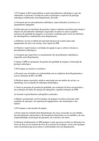 3.27 Compete ao RT responsabilizar-se pelos procedimentos radiológicos a que são
submetidos os pacientes, levando em conta os princípios e requisitos de proteção
radiológica estabelecidos neste Regulamento, devendo:
a) Assegurar que nos procedimentos radiológicos sejam utilizados as técnicas e os
equipamentos adequados.
b) Zelar para que as exposições de pacientes sejam as mínimas necessárias para atingir o
objetivo do procedimento radiológico requisitado, levando em conta os padrões
aceitáveis de qualidade de imagem e as restrições conferidas pelos níveis de referência
de radiodiagnóstico estabelecidos neste Regulamento.
c) Elaborar e revisar as tabelas de exposição (técnicas de exames) para cada
equipamento de raios-x do serviço, com o apoio do SPR.
d) Orientar e supervisionar as atividades da equipe no que se refere às técnicas e
procedimentos radiológicos.
e) Assegurar que sejam feitos os assentamentos dos procedimentos radiológicos,
requeridos neste Regulamento.
f) Apoiar o SPR nos programas de garantia de qualidade da imagem e otimização da
proteção radiológica.
3.28 Compete aos técnicos e auxiliares:
a) Executar suas atividades em conformidade com as exigências deste Regulamento e
com as instruções do RT e do SPR.
b) Realizar apenas exposições médicas autorizadas por um médico do serviço, ou
odontólogo, em se tratando de radiologia odontológica.
c) Atuar no programa de garantia de qualidade, nas avaliações de doses em pacientes e
nas avaliações do índice de rejeição de radiografias, segundo instruções do SPR.
d) Assentar os procedimentos radiográficos realizados.
e) Manter assentamento, em livro próprio, de qualquer ocorrência relevante sobre
condições de operação e de segurança de equipamentos, das manutenções e dos
reparos.
3.29 Compete a cada membro da equipe:
a) Estar ciente do conteúdo deste Regulamento, dos riscos associados ao seu trabalho,
dos procedimentos operacionais e de emergência relacionados ao seu trabalho, e de suas
responsabilidades na proteção dos pacientes, de si mesmo e de outros.
b) Informar imediatamente ao SPR qualquer evento que possa resultar em alterações nos
níveis de dose ou em aumento do risco de ocorrência de acidentes, assim como qualquer
outra circunstância que possa afetar a conformidade com este Regulamento.
 