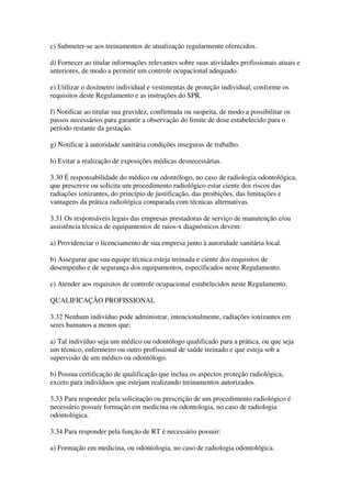 c) Submeter-se aos treinamentos de atualização regularmente oferecidos.
d) Fornecer ao titular informações relevantes sobre suas atividades profissionais atuais e
anteriores, de modo a permitir um controle ocupacional adequado.
e) Utilizar o dosímetro individual e vestimentas de proteção individual, conforme os
requisitos deste Regulamento e as instruções do SPR.
f) Notificar ao titular sua gravidez, confirmada ou suspeita, de modo a possibilitar os
passos necessários para garantir a observação do limite de dose estabelecido para o
período restante da gestação.
g) Notificar à autoridade sanitária condições inseguras de trabalho.
h) Evitar a realização de exposições médicas desnecessárias.
3.30 É responsabilidade do médico ou odontólogo, no caso de radiologia odontológica,
que prescreve ou solicita um procedimento radiológico estar ciente dos riscos das
radiações ionizantes, do princípio de justificação, das proibições, das limitações e
vantagens da prática radiológica comparada com técnicas alternativas.
3.31 Os responsáveis legais das empresas prestadoras de serviço de manutenção e/ou
assistência técnica de equipamentos de raios-x diagnósticos devem:
a) Providenciar o licenciamento de sua empresa junto à autoridade sanitária local.
b) Assegurar que sua equipe técnica esteja treinada e ciente dos requisitos de
desempenho e de segurança dos equipamentos, especificados neste Regulamento.
c) Atender aos requisitos de controle ocupacional estabelecidos neste Regulamento.
QUALIFICAÇÃO PROFISSIONAL
3.32 Nenhum indivíduo pode administrar, intencionalmente, radiações ionizantes em
seres humanos a menos que:
a) Tal indivíduo seja um médico ou odontólogo qualificado para a prática, ou que seja
um técnico, enfermeiro ou outro profissional de saúde treinado e que esteja sob a
supervisão de um médico ou odontólogo.
b) Possua certificação de qualificação que inclua os aspectos proteção radiológica,
exceto para indivíduos que estejam realizando treinamentos autorizados.
3.33 Para responder pela solicitação ou prescrição de um procedimento radiológico é
necessário possuir formação em medicina ou odontologia, no caso de radiologia
odontológica.
3.34 Para responder pela função de RT é necessário possuir:
a) Formação em medicina, ou odontologia, no caso de radiologia odontológica.
 