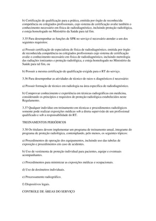 b) Certificação de qualificação para a prática, emitida por órgão de reconhecida
competência ou colegiados profissionais, cujo sistema de certificação avalie também o
conhecimento necessário em física de radiodiagnóstico, incluindo proteção radiológica,
e esteja homologado no Ministério da Saúde para tal fim.
3.35 Para desempenhar as funções de SPR no serviço é necessário atender a um dos
seguintes requisitos:
a) Possuir certificação de especialista de física de radiodiagnóstico, emitida por órgão
de reconhecida competência ou colegiados profissionais cujo sistema de certificação
avalie o conhecimento necessário em física de radiodiagnóstico, incluindo metrologia
das radiações ionizantes e proteção radiológica, e esteja homologado no Ministério da
Saúde para tal fim, ou
b) Possuir a mesma certificação de qualificação exigida para o RT do serviço.
3.36 Para desempenhar as atividades de técnico de raios-x diagnósticos é necessário:
a) Possuir formação de técnico em radiologia na área específica de radiodiagnóstico.
b) Comprovar conhecimento e experiência em técnicas radiográficas em medicina,
considerando os princípios e requisitos de proteção radiológica estabelecidos neste
Regulamento.
3.37 Qualquer indivíduo em treinamento em técnicas e procedimentos radiológicos
somente pode realizar exposições médicas sob a direta supervisão de um profissional
qualificado e sob a responsabilidade do RT.
TREINAMENTOS PERIÓDICOS
3.38 Os titulares devem implementar um programa de treinamento anual, integrante do
programa de proteção radiológica, contemplando, pelo menos, os seguintes tópicos:
a) Procedimentos de operação dos equipamentos, incluindo uso das tabelas de
exposição e procedimentos em caso de acidentes.
b) Uso de vestimenta de proteção individual para pacientes, equipe e eventuais
acompanhantes.
c) Procedimentos para minimizar as exposições médicas e ocupacionais.
d) Uso de dosímetros individuais.
e) Processamento radiográfico.
f) Dispositivos legais.
CONTROLE DE ÁREAS DO SERVIÇO
 