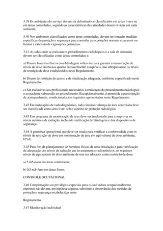 3.39 Os ambientes do serviço devem ser delimitados e classificados em áreas livres ou
em áreas controladas, segundo as características das atividades desenvolvidas em cada
ambiente.
3.40 Nos ambientes classificados como áreas controladas, devem ser tomadas medidas
específicas de proteção e segurança para controlar as exposições normais e prevenir ou
limitar a extensão de exposições potenciais.
3.41 As salas onde se realizam os procedimentos radiológicos e a sala de comando
devem ser classificadas como áreas controladas e:
a) Possuir barreiras físicas com blindagem suficiente para garantir a manutenção de
níveis de dose tão baixos quanto razoavelmente exeqüíveis, não ultrapassando os níveis
de restrição de dose estabelecidos neste Regulamento.
b) Dispor de restrição de acesso e de sinalização adequada, conforme especificado neste
Regulamento.
c) Ser exclusivas aos profissionais necessários à realização do procedimento radiológico
e ao paciente submetido ao procedimento. Excepcionalmente, é permitida a participação
de acompanhantes, condicionada aos requisitos apresentados neste Regulamento.
3.42 Em instalações de radiodiagnóstico, toda circunvizinhança da área controlada deve
ser classificada como área livre, sob o aspecto de proteção radiológica.
3.43 Um programa de monitoração de área deve ser implantado para comprovar os
níveis mínimos de radiação, incluindo verificação de blindagem e dos dispositivos de
segurança.
3.44 A grandeza operacional que deve ser usada para verificar a conformidade com os
níveis de restrição de dose em monitoração de área é o equivalente de dose ambiente,
H*(d).
3.45 Para fins de planejamento de barreiras físicas de uma instalação e para verificação
de adequação dos níveis de radiação em levantamentos radiométricos, os seguintes
níveis de equivalente de dose ambiente devem ser adotados como restrição de dose:
a) 5 mSv/ano em áreas controladas,
b) 0,5 mSv/ano em áreas livres.
CONTROLE OCUPACIONAL
3.46 Compensações ou privilégios especiais para os indivíduos ocupacionalmente
expostos não devem, em hipótese alguma, substituir a observância das medidas de
proteção e segurança estabelecidas neste
Regulamento.
3.47 Monitoração individual
 