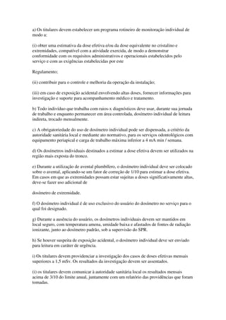 a) Os titulares devem estabelecer um programa rotineiro de monitoração individual de
modo a:
(i) obter uma estimativa da dose efetiva e/ou da dose equivalente no cristalino e
extremidades, compatível com a atividade exercida, de modo a demonstrar
conformidade com os requisitos administrativos e operacionais estabelecidos pelo
serviço e com as exigências estabelecidas por este
Regulamento;
(ii) contribuir para o controle e melhoria da operação da instalação;
(iii) em caso de exposição acidental envolvendo altas doses, fornecer informações para
investigação e suporte para acompanhamento médico e tratamento.
b) Todo indivíduo que trabalha com raios-x diagnósticos deve usar, durante sua jornada
de trabalho e enquanto permanecer em área controlada, dosímetro individual de leitura
indireta, trocado mensalmente.
c) A obrigatoriedade do uso de dosímetro individual pode ser dispensada, a critério da
autoridade sanitária local e mediante ato normativo, para os serviços odontológicos com
equipamento periapical e carga de trabalho máxima inferior a 4 mA min / semana.
d) Os dosímetros individuais destinados a estimar a dose efetiva devem ser utilizados na
região mais exposta do tronco.
e) Durante a utilização de avental plumbífero, o dosímetro individual deve ser colocado
sobre o avental, aplicando-se um fator de correção de 1/10 para estimar a dose efetiva.
Em casos em que as extremidades possam estar sujeitas a doses significativamente altas,
deve-se fazer uso adicional de
dosímetro de extremidade.
f) O dosímetro individual é de uso exclusivo do usuário do dosímetro no serviço para o
qual foi designado.
g) Durante a ausência do usuário, os dosímetros individuais devem ser mantidos em
local seguro, com temperatura amena, umidade baixa e afastados de fontes de radiação
ionizante, junto ao dosímetro padrão, sob a supervisão do SPR.
h) Se houver suspeita de exposição acidental, o dosímetro individual deve ser enviado
para leitura em caráter de urgência.
i) Os titulares devem providenciar a investigação dos casos de doses efetivas mensais
superiores a 1,5 mSv. Os resultados da investigação devem ser assentados.
(i) os titulares devem comunicar à autoridade sanitária local os resultados mensais
acima de 3/10 do limite anual, juntamente com um relatório das providências que foram
tomadas.
 