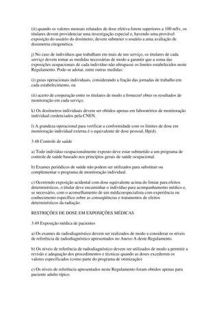 (ii) quando os valores mensais relatados de dose efetiva forem superiores a 100 mSv, os
titulares devem providenciar uma investigação especial e, havendo uma provável
exposição do usuário do dosímetro, devem submeter o usuário a uma avaliação de
dosimetria citogenética.
j) No caso de indivíduos que trabalham em mais de um serviço, os titulares de cada
serviço devem tomar as medidas necessárias de modo a garantir que a soma das
exposições ocupacionais de cada indivíduo não ultrapasse os limites estabelecidos neste
Regulamento. Pode-se adotar, entre outras medidas:
(i) guias operacionais individuais, considerando a fração das jornadas de trabalho em
cada estabelecimento, ou
(ii) acerto de cooperação entre os titulares de modo a fornecer/ obter os resultados de
monitoração em cada serviço.
k) Os dosímetros individuais devem ser obtidos apenas em laboratórios de monitoração
individual credenciados pela CNEN.
l) A grandeza operacional para verificar a conformidade com os limites de dose em
monitoração individual externa é o equivalente de dose pessoal, Hp(d).
3.48 Controle de saúde
a) Todo indivíduo ocupacionalmente exposto deve estar submetido a um programa de
controle de saúde baseado nos princípios gerais de saúde ocupacional.
b) Exames periódicos de saúde não podem ser utilizados para substituir ou
complementar o programa de monitoração individual.
c) Ocorrendo exposição acidental com dose equivalente acima do limiar para efeitos
determinísticos, o titular deve encaminhar o indivíduo para acompanhamento médico e,
se necessário, com o aconselhamento de um médicoespecialista com experiência ou
conhecimento específico sobre as conseqüências e tratamentos de efeitos
determinísticos da radiação.
RESTRIÇÕES DE DOSE EM EXPOSIÇÕES MÉDICAS
3.49 Exposição médica de pacientes
a) Os exames de radiodiagnóstico devem ser realizados de modo a considerar os níveis
de referência de radiodiagnóstico apresentados no Anexo A deste Regulamento.
b) Os níveis de referência de radiodiagnóstico devem ser utilizados de modo a permitir a
revisão e adequação dos procedimentos e técnicas quando as doses excederem os
valores especificados (como parte do programa de otimização)
c) Os níveis de referência apresentados neste Regulamento foram obtidos apenas para
paciente adulto típico.
 