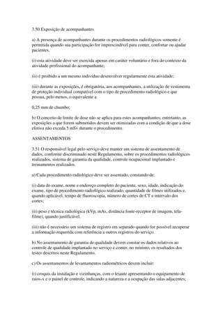 3.50 Exposição de acompanhantes
a) A presença de acompanhantes durante os procedimentos radiológicos somente é
permitida quando sua participação for imprescindível para conter, confortar ou ajudar
pacientes.
(i) esta atividade deve ser exercida apenas em caráter voluntário e fora do contexto da
atividade profissional do acompanhante;
(ii) é proibido a um mesmo indivíduo desenvolver regularmente esta atividade;
(iii) durante as exposições, é obrigatória, aos acompanhantes, a utilização de vestimenta
de proteção individual compatível com o tipo de procedimento radiológico e que
possua, pelo menos, o equivalente a
0,25 mm de chumbo;
b) O conceito de limite de dose não se aplica para estes acompanhantes; entretanto, as
exposições a que forem submetidos devem ser otimizadas com a condição de que a dose
efetiva não exceda 5 mSv durante o procedimento.
ASSENTAMENTOS
3.51 O responsável legal pelo serviço deve manter um sistema de assentamento de
dados, conforme discriminado neste Regulamento, sobre os procedimentos radiológicos
realizados, sistema de garantia da qualidade, controle ocupacional implantado e
treinamentos realizados.
a) Cada procedimento radiológico deve ser assentado, constando de:
(i) data do exame, nome e endereço completo do paciente, sexo, idade, indicação do
exame, tipo de procedimento radiológico realizado, quantidade de filmes utilizados e,
quando aplicável, tempo de fluoroscopia, número de cortes de CT e intervalo dos
cortes;
(ii) peso e técnica radiológica (kVp, mAs, distância fonte-receptor de imagem, tela-
filme), quando justificável.
(iii) não é necessário um sistema de registro em separado quando for possível recuperar
a informação requerida com referência a outros registros do serviço.
b) No assentamento de garantia de qualidade devem constar os dados relativos ao
controle de qualidade implantado no serviço e conter, no mínimo, os resultados dos
testes descritos neste Regulamento.
c) Os assentamentos de levantamentos radiométricos devem incluir:
(i) croquis da instalação e vizinhanças, com o leiaute apresentando o equipamento de
raios-x e o painel de controle, indicando a natureza e a ocupação das salas adjacentes;
 
