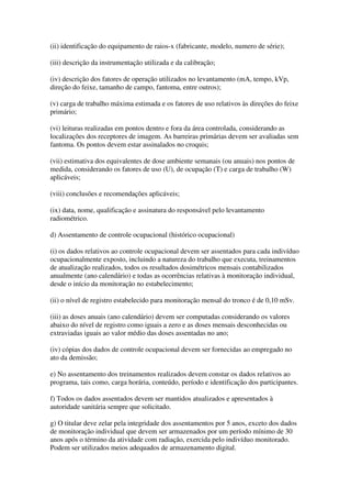 (ii) identificação do equipamento de raios-x (fabricante, modelo, numero de série);
(iii) descrição da instrumentação utilizada e da calibração;
(iv) descrição dos fatores de operação utilizados no levantamento (mA, tempo, kVp,
direção do feixe, tamanho de campo, fantoma, entre outros);
(v) carga de trabalho máxima estimada e os fatores de uso relativos às direções do feixe
primário;
(vi) leituras realizadas em pontos dentro e fora da área controlada, considerando as
localizações dos receptores de imagem. As barreiras primárias devem ser avaliadas sem
fantoma. Os pontos devem estar assinalados no croquis;
(vii) estimativa dos equivalentes de dose ambiente semanais (ou anuais) nos pontos de
medida, considerando os fatores de uso (U), de ocupação (T) e carga de trabalho (W)
aplicáveis;
(viii) conclusões e recomendações aplicáveis;
(ix) data, nome, qualificação e assinatura do responsável pelo levantamento
radiométrico.
d) Assentamento de controle ocupacional (histórico ocupacional)
(i) os dados relativos ao controle ocupacional devem ser assentados para cada indivíduo
ocupacionalmente exposto, incluindo a natureza do trabalho que executa, treinamentos
de atualização realizados, todos os resultados dosimétricos mensais contabilizados
anualmente (ano calendário) e todas as ocorrências relativas à monitoração individual,
desde o início da monitoração no estabelecimento;
(ii) o nível de registro estabelecido para monitoração mensal do tronco é de 0,10 mSv.
(iii) as doses anuais (ano calendário) devem ser computadas considerando os valores
abaixo do nível de registro como iguais a zero e as doses mensais desconhecidas ou
extraviadas iguais ao valor médio das doses assentadas no ano;
(iv) cópias dos dados de controle ocupacional devem ser fornecidas ao empregado no
ato da demissão;
e) No assentamento dos treinamentos realizados devem constar os dados relativos ao
programa, tais como, carga horária, conteúdo, período e identificação dos participantes.
f) Todos os dados assentados devem ser mantidos atualizados e apresentados à
autoridade sanitária sempre que solicitado.
g) O titular deve zelar pela integridade dos assentamentos por 5 anos, exceto dos dados
de monitoração individual que devem ser armazenados por um período mínimo de 30
anos após o término da atividade com radiação, exercida pelo indivíduo monitorado.
Podem ser utilizados meios adequados de armazenamento digital.
 