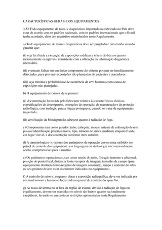 CARACTERÍSTICAS GERAIS DOS EQUIPAMENTOS
3.52 Todo equipamento de raios-x diagnósticos importado ou fabricado no País deve
estar de acordo com os padrões nacionais, com os padrões internacionais que o Brasil
tenha acordado, além dos requisitos estabelecidos neste Regulamento.
a) Todo equipamento de raios-x diagnósticos deve ser projetado e construído visando
garantir que:
(i) seja facilitada a execução de exposições médicas a níveis tão baixos quanto
racionalmente exeqüíveis, consistente com a obtenção da informação diagnóstica
necessária;
(ii) eventuais falhas em um único componente do sistema possam ser imediatamente
detectadas, para prevenir exposições não planejadas de pacientes e operadores;
(iii) seja mínima a probabilidade de ocorrência de erro humano como causa de
exposições não planejadas.
b) O equipamento de raios-x deve possuir:
(i) documentação fornecida pelo fabricante relativa às características técnicas,
especificações de desempenho, instruções de operação, de manutenção e de proteção
radiológica, com tradução para a língua portuguesa, quando se tratar de equipamento
importado;
(ii) certificação da blindagem do cabeçote quanto à radiação de fuga.
c) Componentes tais como gerador, tubo, cabeçote, mesa e sistema de colimação devem
possuir identificação própria (marca, tipo, número de série), mediante etiqueta fixada
em lugar visível, e documentação conforme item anterior.
d) A terminologia e os valores dos parâmetros de operação devem estar exibidos no
painel de controle do equipamento em linguagem ou simbologia internacionalmente
aceita, compreensível para o usuário.
e) Os parâmetros operacionais, tais como tensão do tubo, filtração inerente e adicional,
posição do ponto focal, distância fonte-receptor de imagem, tamanho de campo (para
equipamento distância fonte-receptor de imagem constante), tempo e corrente do tubo
ou seu produto devem estar claramente indicados no equipamento.
f) A emissão de raios-x, enquanto durar a exposição radiográfica, deve ser indicada por
um sinal sonoro e luminoso localizado no painel de controle do aparelho.
g) As taxas de kerma no ar fora da região de exame, devido à radiação de fuga ou
espalhamento, devem ser mantidas em níveis tão baixos quanto racionalmente
exeqüíveis, levando-se em conta as restrições apresentadas neste Regulamento.
 