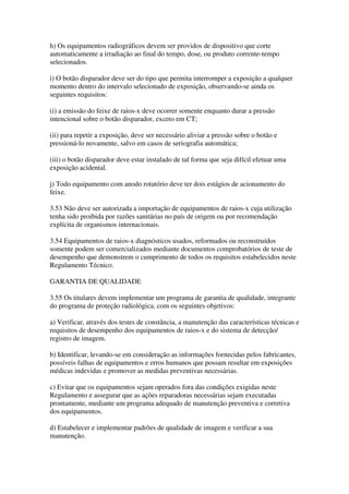 h) Os equipamentos radiográficos devem ser providos de dispositivo que corte
automaticamente a irradiação ao final do tempo, dose, ou produto corrente-tempo
selecionados.
i) O botão disparador deve ser do tipo que permita interromper a exposição a qualquer
momento dentro do intervalo selecionado de exposição, observando-se ainda os
seguintes requisitos:
(i) a emissão do feixe de raios-x deve ocorrer somente enquanto durar a pressão
intencional sobre o botão disparador, exceto em CT;
(ii) para repetir a exposição, deve ser necessário aliviar a pressão sobre o botão e
pressioná-lo novamente, salvo em casos de seriografia automática;
(iii) o botão disparador deve estar instalado de tal forma que seja difícil efetuar uma
exposição acidental.
j) Todo equipamento com anodo rotatório deve ter dois estágios de acionamento do
feixe.
3.53 Não deve ser autorizada a importação de equipamentos de raios-x cuja utilização
tenha sido proibida por razões sanitárias no país de origem ou por recomendação
explícita de organismos internacionais.
3.54 Equipamentos de raios-x diagnósticos usados, reformados ou reconstruídos
somente podem ser comercializados mediante documentos comprobatórios de teste de
desempenho que demonstrem o cumprimento de todos os requisitos estabelecidos neste
Regulamento Técnico.
GARANTIA DE QUALIDADE
3.55 Os titulares devem implementar um programa de garantia de qualidade, integrante
do programa de proteção radiológica, com os seguintes objetivos:
a) Verificar, através dos testes de constância, a manutenção das características técnicas e
requisitos de desempenho dos equipamentos de raios-x e do sistema de detecção/
registro de imagem.
b) Identificar, levando-se em consideração as informações fornecidas pelos fabricantes,
possíveis falhas de equipamentos e erros humanos que possam resultar em exposições
médicas indevidas e promover as medidas preventivas necessárias.
c) Evitar que os equipamentos sejam operados fora das condições exigidas neste
Regulamento e assegurar que as ações reparadoras necessárias sejam executadas
prontamente, mediante um programa adequado de manutenção preventiva e corretiva
dos equipamentos.
d) Estabelecer e implementar padrões de qualidade de imagem e verificar a sua
manutenção.
 