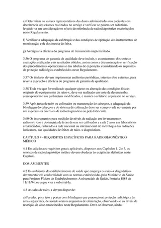 e) Determinar os valores representativos das doses administradas nos pacientes em
decorrência dos exames realizados no serviço e verificar se podem ser reduzidas,
levando-se em consideração os níveis de referência de radiodiagnóstico estabelecidos
neste Regulamento.
f) Verificar a adequação da calibração e das condições de operação dos instrumentos de
monitoração e de dosimetria de feixe.
g) Averiguar a eficácia do programa de treinamento implementado.
3.56 O programa de garantia de qualidade deve incluir, o assentamento dos testes e
avaliações realizadas e os resultados obtidos, assim como a documentação e verificação
dos procedimentos operacionais e das tabelas de exposição, considerando os requisitos
de proteção radiológica estabelecidos neste Regulamento.
3.57 Os titulares devem implementar auditorias periódicas, internas e/ou externas, para
rever a execução e eficácia do programa de garantia de qualidade.
3.58 Toda vez que for realizado qualquer ajuste ou alteração das condições físicas
originais do equipamento de raios-x, deve ser realizado um teste de desempenho,
correspondente aos parâmetros modificados, e manter o relatório arquivado no serviço.
3.59 Após troca de tubo ou colimador ou manutenção do cabeçote, a adequação da
blindagem do cabeçote e do sistema de colimação deve ser comprovada novamente por
um especialista em física de radiodiagnóstico ou pelo fabricante.
3.60 Os instrumentos para medição de níveis de radiação em levantamentos
radiométricos e dosimetria de feixe devem ser calibrados a cada 2 anos em laboratórios
credenciados, rastreados à rede nacional ou internacional de metrologia das radiações
ionizantes, nas qualidades de feixes de raios-x diagnósticos.
CAPÍTULO 4 - REQUISITOS ESPECÍFICOS PARA RADIODIAGNÓSTICO
MÉDICO
4.1 Em adição aos requisitos gerais aplicáveis, dispostos nos Capítulos 1, 2 e 3, os
serviços de radiodiagnóstico médico devem obedecer às exigências definidas neste
Capítulo.
DOS AMBIENTES
4.2 Os ambientes do estabelecimento de saúde que emprega os raios-x diagnósticos
devem estar em conformidade com as normas estabelecidas pelo Ministério da Saúde
para Projetos Físicos de Estabelecimentos Assistenciais de Saúde, Portaria 1884 de
11/11/94, ou a que vier a substituí-la.
4.3 As salas de raios-x devem dispor de:
a) Paredes, piso, teto e portas com blindagem que proporcione proteção radiológica às
áreas adjacentes, de acordo com os requisitos de otimização, observando-se os níveis de
restrição de dose estabelecidos neste Regulamento. Deve-se observar, ainda:
 