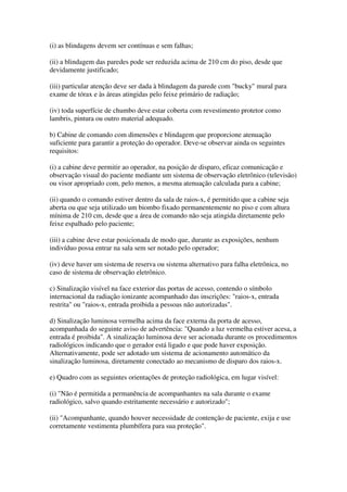 (i) as blindagens devem ser contínuas e sem falhas;
(ii) a blindagem das paredes pode ser reduzida acima de 210 cm do piso, desde que
devidamente justificado;
(iii) particular atenção deve ser dada à blindagem da parede com "bucky" mural para
exame de tórax e às áreas atingidas pelo feixe primário de radiação;
(iv) toda superfície de chumbo deve estar coberta com revestimento protetor como
lambris, pintura ou outro material adequado.
b) Cabine de comando com dimensões e blindagem que proporcione atenuação
suficiente para garantir a proteção do operador. Deve-se observar ainda os seguintes
requisitos:
(i) a cabine deve permitir ao operador, na posição de disparo, eficaz comunicação e
observação visual do paciente mediante um sistema de observação eletrônico (televisão)
ou visor apropriado com, pelo menos, a mesma atenuação calculada para a cabine;
(ii) quando o comando estiver dentro da sala de raios-x, é permitido que a cabine seja
aberta ou que seja utilizado um biombo fixado permanentemente no piso e com altura
mínima de 210 cm, desde que a área de comando não seja atingida diretamente pelo
feixe espalhado pelo paciente;
(iii) a cabine deve estar posicionada de modo que, durante as exposições, nenhum
indivíduo possa entrar na sala sem ser notado pelo operador;
(iv) deve haver um sistema de reserva ou sistema alternativo para falha eletrônica, no
caso de sistema de observação eletrônico.
c) Sinalização visível na face exterior das portas de acesso, contendo o símbolo
internacional da radiação ionizante acompanhado das inscrições: "raios-x, entrada
restrita" ou "raios-x, entrada proibida a pessoas não autorizadas".
d) Sinalização luminosa vermelha acima da face externa da porta de acesso,
acompanhada do seguinte aviso de advertência: "Quando a luz vermelha estiver acesa, a
entrada é proibida". A sinalização luminosa deve ser acionada durante os procedimentos
radiológicos indicando que o gerador está ligado e que pode haver exposição.
Alternativamente, pode ser adotado um sistema de acionamento automático da
sinalização luminosa, diretamente conectado ao mecanismo de disparo dos raios-x.
e) Quadro com as seguintes orientações de proteção radiológica, em lugar visível:
(i) "Não é permitida a permanência de acompanhantes na sala durante o exame
radiológico, salvo quando estritamente necessário e autorizado";
(ii) "Acompanhante, quando houver necessidade de contenção de paciente, exija e use
corretamente vestimenta plumbífera para sua proteção".
 