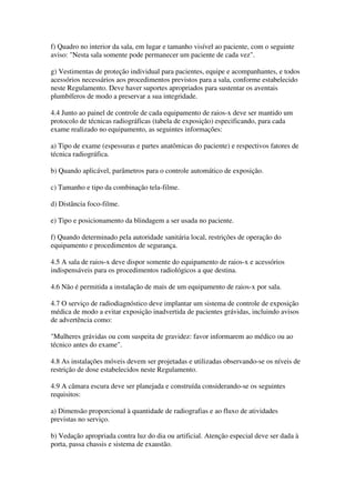f) Quadro no interior da sala, em lugar e tamanho visível ao paciente, com o seguinte
aviso: "Nesta sala somente pode permanecer um paciente de cada vez".
g) Vestimentas de proteção individual para pacientes, equipe e acompanhantes, e todos
acessórios necessários aos procedimentos previstos para a sala, conforme estabelecido
neste Regulamento. Deve haver suportes apropriados para sustentar os aventais
plumbíferos de modo a preservar a sua integridade.
4.4 Junto ao painel de controle de cada equipamento de raios-x deve ser mantido um
protocolo de técnicas radiográficas (tabela de exposição) especificando, para cada
exame realizado no equipamento, as seguintes informações:
a) Tipo de exame (espessuras e partes anatômicas do paciente) e respectivos fatores de
técnica radiográfica.
b) Quando aplicável, parâmetros para o controle automático de exposição.
c) Tamanho e tipo da combinação tela-filme.
d) Distância foco-filme.
e) Tipo e posicionamento da blindagem a ser usada no paciente.
f) Quando determinado pela autoridade sanitária local, restrições de operação do
equipamento e procedimentos de segurança.
4.5 A sala de raios-x deve dispor somente do equipamento de raios-x e acessórios
indispensáveis para os procedimentos radiológicos a que destina.
4.6 Não é permitida a instalação de mais de um equipamento de raios-x por sala.
4.7 O serviço de radiodiagnóstico deve implantar um sistema de controle de exposição
médica de modo a evitar exposição inadvertida de pacientes grávidas, incluindo avisos
de advertência como:
"Mulheres grávidas ou com suspeita de gravidez: favor informarem ao médico ou ao
técnico antes do exame".
4.8 As instalações móveis devem ser projetadas e utilizadas observando-se os níveis de
restrição de dose estabelecidos neste Regulamento.
4.9 A câmara escura deve ser planejada e construída considerando-se os seguintes
requisitos:
a) Dimensão proporcional à quantidade de radiografias e ao fluxo de atividades
previstas no serviço.
b) Vedação apropriada contra luz do dia ou artificial. Atenção especial deve ser dada à
porta, passa chassis e sistema de exaustão.
 