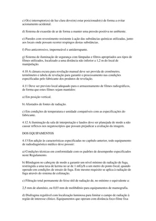 c) O(s) interruptor(es) de luz clara deve(m) estar posicionado(s) de forma a evitar
acionamento acidental.
d) Sistema de exaustão de ar de forma a manter uma pressão positiva no ambiente.
e) Paredes com revestimento resistente à ação das substâncias químicas utilizadas, junto
aos locais onde possam ocorrer respingos destas substâncias.
f) Piso anticorrosivo, impermeável e antiderrapante.
g) Sistema de iluminação de segurança com lâmpadas e filtros apropriados aos tipos de
filmes utilizados, localizado a uma distância não inferior a 1,2 m do local de
manipulação.
4.10 A câmara escura para revelação manual deve ser provida de cronômetro,
termômetro e tabela de revelação para garantir o processamento nas condições
especificadas pelo fabricante dos produtos de revelação.
4.11 Deve ser previsto local adequado para o armazenamento de filmes radiográficos,
de forma que estes filmes sejam mantidos:
a) Em posição vertical.
b) Afastados de fontes de radiação.
c) Em condições de temperatura e umidade compatíveis com as especificações do
fabricante.
4.12 A iluminação da sala de interpretação e laudos deve ser planejada de modo a não
causar reflexos nos negatoscópios que possam prejudicar a avaliação da imagem.
DOS EQUIPAMENTOS
4.13 Em adição às características especificadas no capítulo anterior, todo equipamento
de radiodiagnóstico médico deve possuir:
a) Condições técnicas em conformidade com os padrões de desempenho especificados
neste Regulamento.
b) Blindagem no cabeçote de modo a garantir um nível mínimo de radiação de fuga,
restringida a uma taxa de kerma no ar de 1 mGy/h a um metro do ponto focal, quando
operado em condições de ensaio de fuga. Este mesmo requisito se aplica à radiação de
fuga através do sistema de colimação.
c) Filtração total permanente do feixe útil de radiação de, no mínimo o equivalente a:
2,5 mm de alumínio, ou 0,03 mm de molibdênio para equipamentos de mamografia.
d) Diafragma regulável com localização luminosa para limitar o campo de radiação à
região de interesse clínico. Equipamentos que operam com distância foco-filme fixa
 
