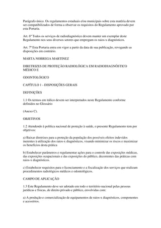 Parágrafo único. Os regulamentos estaduais e/ou municipais sobre esta matéria devem
ser compatibilizados de forma a observar os requisitos do Regulamento aprovado por
esta Portaria.
Art. 6º Todos os serviços de radiodiagnóstico devem manter um exemplar deste
Regulamento nos seus diversos setores que empregam os raios-x diagnósticos.
Art. 7º Esta Portaria entra em vigor a partir da data de sua publicação, revogando as
disposições em contrário.
MARTA NOBREGA MARTINEZ
DIRETRIZES DE PROTEÇÃO RADIOLÓGICA EM RADIODIAGNÓSTICO
MÉDICO E
ODONTOLÓGICO
CAPÍTULO 1 - DISPOSIÇÕES GERAIS
DEFINIÇÕES
1.1 Os termos em itálico devem ser interpretados neste Regulamento conforme
definidos no Glossário
(Anexo C).
OBJETIVOS
1.2 Atendendo à política nacional de proteção à saúde, o presente Regulamento tem por
objetivos:
a) Baixar diretrizes para a proteção da população dos possíveis efeitos indevidos
inerentes à utilização dos raios-x diagnósticos, visando minimizar os riscos e maximizar
os benefícios desta prática
b) Estabelecer parâmetros e regulamentar ações para o controle das exposições médicas,
das exposições ocupacionais e das exposições do público, decorrentes das práticas com
raios-x diagnósticos.
c) Estabelecer requisitos para o licenciamento e a fiscalização dos serviços que realizam
procedimentos radiológicos médicos e odontológicos.
CAMPO DE APLICAÇÃO
1.3 Este Regulamento deve ser adotado em todo o território nacional pelas pessoas
jurídicas e físicas, de direito privado e público, envolvidas com:
a) A produção e comercialização de equipamentos de raios-x diagnósticos, componentes
e acessórios.
 