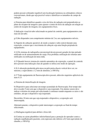podem possuir colimador regulável sem localização luminosa ou colimadores cônicos
convencionais, desde que seja possível variar e identificar os tamanhos de campo de
radiação.
e) Sistema para identificar quando o eixo do feixe de radiação está perpendicular ao
plano do receptor de imagem e para ajustar o centro do feixe de radiação em relação ao
centro do receptor de imagem, nos equipamentos fixos.
f) Indicação visual do tubo selecionado no painel de controle, para equipamentos com
mais de um tubo.
g) Cabo disparador com comprimento mínimo de 2 m, nos equipamentos móveis.
h) Suporte do cabeçote ajustável, de modo a manter o tubo estável durante uma
exposição, a menos que o movimento do cabeçote seja uma função projetada do
equipamento.
4.14 Os sistemas de radiografia convencional devem possuir gerador do tipo pulsado
retificado ou de armazenamento de carga. Fica proibida a utilização de sistemas auto-
retificados ou retificação de meia onda.
4.15 Quando houver sistema de controle automático de exposição, o painel de controle
deve possuir uma indicação clara de quando se utiliza este modo de operação.
4.16 A absorção produzida pela mesa ou pelo porta-chassis vertical deve ser, no
máximo, o equivalente a 1,2 mm de alumínio, a 100 kVp.
4.17 Todo equipamento de fluoroscopia deve possuir, além dos requisitos aplicáveis do
item 4.13:
a) Sistema de intensificação de imagem.
b) Dispositivo para selecionar um tempo acumulado de fluoroscopia. Este tempo não
deve exceder 5 min sem que o dispositivo seja reajustado. Um alarme sonoro deve
indicar o término do tempo pré-selecionado e continuar soando enquanto os raios-x são
emitidos, até que o dispositivo seja reajustado.
Decorridos 10 min sem que seja reajustado o dispositivo, a exposição será
interrompida.
Alternativamente, o dispositivo pode interromper a exposição ao final do tempo
selecionado.
c) Diafragma regulável para definir o feixe útil.
d) Cortina ou saiote plumbífero inferior/lateral para a proteção do operador contra a
radiação espalhada pelo paciente, com espessura não inferior a 0,5 mm equivalente de
chumbo, a 100 kVp.
 