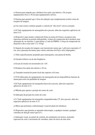e) Sistema para impedir que a distância foco-pele seja inferior a 38 cm para
equipamentos fixos e 30 cm para equipamentos móveis.
f) Sistema para garantir que o feixe de radiação seja completamente restrito à área do
receptor de imagem.
g) Um sinal sonoro contínuo quando o controle de "alto nível" estiver acionado.
4.18 Todo equipamento de mamografia deve possuir, além dos requisitos aplicáveis do
item 4.13:
a) Dispositivo para manter compressão firme na mama de forma a assegurar uma
espessura uniforme na porção radiografada. A placa de compressão deve produzir uma
atenuação de, no máximo, o equivalente a 2 mm de PMMA. A força de compressão do
dispositivo deve estar entre 11 e 18 kgf
b) Suporte de receptor de imagem com transmissão menor que 1 µGy por exposição a 5
cm, sem a presença da mama, para valores máximos de kVp e mAs empregados.
c) Tubo especificamente projetado para mamografia, com janela de berílio.
d) Gerador trifásico ou de alta freqüência.
e) Escala de tensão em incrementos de 1 kV.
f) Distância foco-pele não inferior a 30 cm.
g) Tamanho nominal do ponto focal não superior a 0,4 mm.
4.19 Os fabricantes de equipamentos de mamografia devem disponibilizar fantoma de
mama para testes de qualidade de imagem.
4.20 Todo equipamento de tomografia linear deve possuir, além dos requisitos
aplicáveis do item 4.13.
a) Método para ajustar a posição do centro de corte.
b) Indicação da posição do centro do corte.
4.21 Todo equipamento de tomografia computadorizada, CT, deve possuir, além dos
requisitos aplicáveis do item 4.13:
a) Meios que permitam a determinação visual do plano de referência.
b) Dispositivo que permita ao operador interromper, a qualquer instante, qualquer
varredura de duração maior que 0,5 s.
c) Indicação visual, no painel de controle, dos parâmetros de técnica, incluindo
espessura de corte e incremento de varredura, antes do inicio de uma série.
 
