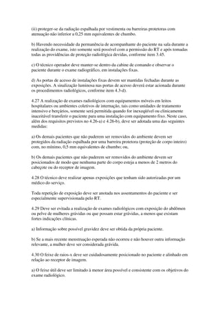 (ii) proteger-se da radiação espalhada por vestimenta ou barreiras protetoras com
atenuação não inferior a 0,25 mm equivalentes de chumbo.
b) Havendo necessidade da permanência de acompanhante do paciente na sala durante a
realização do exame, isto somente será possível com a permissão do RT e após tomadas
todas as providências de proteção radiológica devidas, conforme item 3.45.
c) O técnico operador deve manter-se dentro da cabine de comando e observar o
paciente durante o exame radiográfico, em instalações fixas.
d) As portas de acesso de instalações fixas devem ser mantidas fechadas durante as
exposições. A sinalização luminosa nas portas de acesso deverá estar acionada durante
os procedimentos radiológicos, conforme item 4.3-d).
4.27 A realização de exames radiológicos com equipamentos móveis em leitos
hospitalares ou ambientes coletivos de internação, tais como unidades de tratamento
intensivo e berçários, somente será permitida quando for inexeqüível ou clinicamente
inaceitável transferir o paciente para uma instalação com equipamento fixo. Neste caso,
além dos requisitos previstos no 4.26-a) e 4.26-b), deve ser adotada uma das seguintes
medidas:
a) Os demais pacientes que não puderem ser removidos do ambiente devem ser
protegidos da radiação espalhada por uma barreira protetora (proteção de corpo inteiro)
com, no mínimo, 0,5 mm equivalentes de chumbo; ou,
b) Os demais pacientes que não puderem ser removidos do ambiente devem ser
posicionados de modo que nenhuma parte do corpo esteja a menos de 2 metros do
cabeçote ou do receptor de imagem.
4.28 O técnico deve realizar apenas exposições que tenham sido autorizadas por um
médico do serviço.
Toda repetição de exposição deve ser anotada nos assentamentos do paciente e ser
especialmente supervisionada pelo RT.
4.29 Deve ser evitada a realização de exames radiológicos com exposição do abdômen
ou pelve de mulheres grávidas ou que possam estar grávidas, a menos que existam
fortes indicações clínicas.
a) Informação sobre possível gravidez deve ser obtida da própria paciente.
b) Se a mais recente menstruação esperada não ocorreu e não houver outra informação
relevante, a mulher deve ser considerada grávida.
4.30 O feixe de raios-x deve ser cuidadosamente posicionado no paciente e alinhado em
relação ao receptor de imagem.
a) O feixe útil deve ser limitado à menor área possível e consistente com os objetivos do
exame radiológico.
 