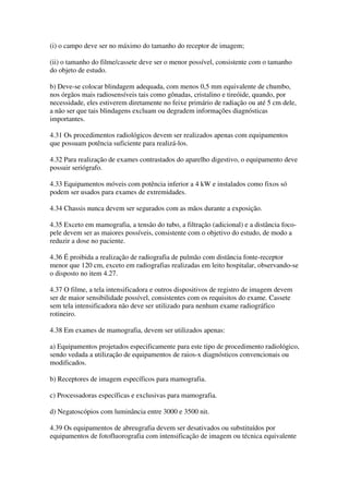 (i) o campo deve ser no máximo do tamanho do receptor de imagem;
(ii) o tamanho do filme/cassete deve ser o menor possível, consistente com o tamanho
do objeto de estudo.
b) Deve-se colocar blindagem adequada, com menos 0,5 mm equivalente de chumbo,
nos órgãos mais radiosensíveis tais como gônadas, cristalino e tireóide, quando, por
necessidade, eles estiverem diretamente no feixe primário de radiação ou até 5 cm dele,
a não ser que tais blindagens excluam ou degradem informações diagnósticas
importantes.
4.31 Os procedimentos radiológicos devem ser realizados apenas com equipamentos
que possuam potência suficiente para realizá-los.
4.32 Para realização de exames contrastados do aparelho digestivo, o equipamento deve
possuir seriógrafo.
4.33 Equipamentos móveis com potência inferior a 4 kW e instalados como fixos só
podem ser usados para exames de extremidades.
4.34 Chassis nunca devem ser segurados com as mãos durante a exposição.
4.35 Exceto em mamografia, a tensão do tubo, a filtração (adicional) e a distância foco-
pele devem ser as maiores possíveis, consistente com o objetivo do estudo, de modo a
reduzir a dose no paciente.
4.36 É proibida a realização de radiografia de pulmão com distância fonte-receptor
menor que 120 cm, exceto em radiografias realizadas em leito hospitalar, observando-se
o disposto no item 4.27.
4.37 O filme, a tela intensificadora e outros dispositivos de registro de imagem devem
ser de maior sensibilidade possível, consistentes com os requisitos do exame. Cassete
sem tela intensificadora não deve ser utilizado para nenhum exame radiográfico
rotineiro.
4.38 Em exames de mamografia, devem ser utilizados apenas:
a) Equipamentos projetados especificamente para este tipo de procedimento radiológico,
sendo vedada a utilização de equipamentos de raios-x diagnósticos convencionais ou
modificados.
b) Receptores de imagem específicos para mamografia.
c) Processadoras específicas e exclusivas para mamografia.
d) Negatoscópios com luminância entre 3000 e 3500 nit.
4.39 Os equipamentos de abreugrafia devem ser desativados ou substituídos por
equipamentos de fotofluorografia com intensificação de imagem ou técnica equivalente
 