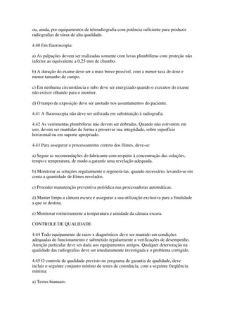 ou, ainda, por equipamentos de teleradiografia com potência suficiente para produzir
radiografias de tórax de alta qualidade.
4.40 Em fluoroscopia:
a) As palpações devem ser realizadas somente com luvas plumbíferas com proteção não
inferior ao equivalente a 0,25 mm de chumbo.
b) A duração do exame deve ser a mais breve possível, com a menor taxa de dose e
menor tamanho de campo.
c) Em nenhuma circunstância o tubo deve ser energizado quando o executor do exame
não estiver olhando para o monitor.
d) O tempo de exposição deve ser anotado nos assentamentos do paciente.
4.41 A fluoroscopia não deve ser utilizada em substituição à radiografia.
4.42 As vestimentas plumbíferas não devem ser dobradas. Quando não estiverem em
uso, devem ser mantidas de forma a preservar sua integridade, sobre superfície
horizontal ou em suporte apropriado.
4.43 Para assegurar o processamento correto dos filmes, deve-se:
a) Seguir as recomendações do fabricante com respeito à concentração das soluções,
tempo e temperatura, de modo a garantir uma revelação adequada.
b) Monitorar as soluções regularmente e regenerá-las, quando necessário, levando-se em
conta a quantidade de filmes revelados.
c) Proceder manutenção preventiva periódica nas processadoras automáticas.
d) Manter limpa a câmara escura e assegurar a sua utilização exclusiva para a finalidade
a que se destina.
e) Monitorar rotineiramente a temperatura e umidade da câmara escura.
CONTROLE DE QUALIDADE
4.44 Todo equipamento de raios-x diagnósticos deve ser mantido em condições
adequadas de funcionamento e submetido regularmente a verificações de desempenho.
Atenção particular deve ser dada aos equipamentos antigos. Qualquer deterioração na
qualidade das radiografias deve ser imediatamente investigada e o problema corrigido.
4.45 O controle de qualidade previsto no programa de garantia de qualidade, deve
incluir o seguinte conjunto mínimo de testes de constância, com a seguinte freqüência
mínima:
a) Testes bianuais:
 