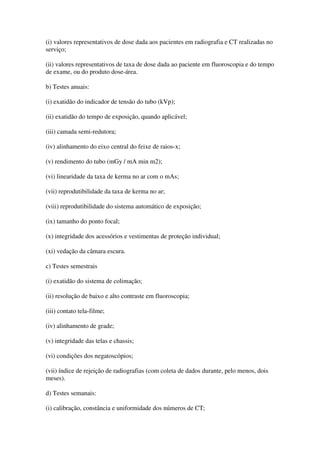 (i) valores representativos de dose dada aos pacientes em radiografia e CT realizadas no
serviço;
(ii) valores representativos de taxa de dose dada ao paciente em fluoroscopia e do tempo
de exame, ou do produto dose-área.
b) Testes anuais:
(i) exatidão do indicador de tensão do tubo (kVp);
(ii) exatidão do tempo de exposição, quando aplicável;
(iii) camada semi-redutora;
(iv) alinhamento do eixo central do feixe de raios-x;
(v) rendimento do tubo (mGy / mA min m2);
(vi) linearidade da taxa de kerma no ar com o mAs;
(vii) reprodutibilidade da taxa de kerma no ar;
(viii) reprodutibilidade do sistema automático de exposição;
(ix) tamanho do ponto focal;
(x) integridade dos acessórios e vestimentas de proteção individual;
(xi) vedação da câmara escura.
c) Testes semestrais
(i) exatidão do sistema de colimação;
(ii) resolução de baixo e alto contraste em fluoroscopia;
(iii) contato tela-filme;
(iv) alinhamento de grade;
(v) integridade das telas e chassis;
(vi) condições dos negatoscópios;
(vii) índice de rejeição de radiografias (com coleta de dados durante, pelo menos, dois
meses).
d) Testes semanais:
(i) calibração, constância e uniformidade dos números de CT;
 